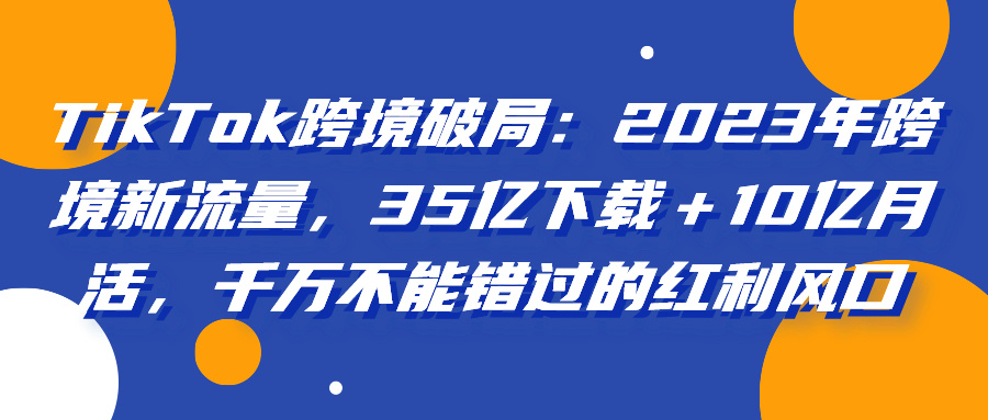 TikTok跨境破局:2023年跨境新流量,35亿下载+10亿月活,千万不能错过的红利风口